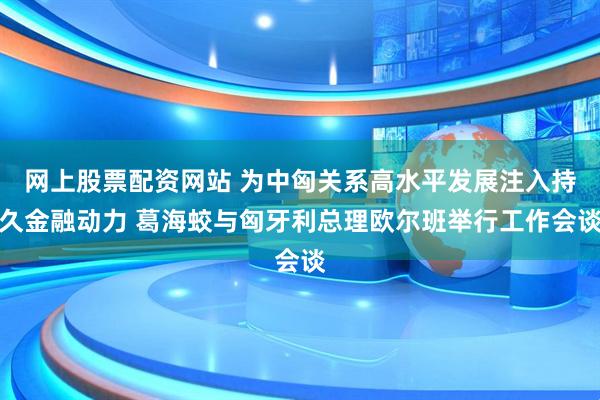 网上股票配资网站 为中匈关系高水平发展注入持久金融动力 葛海蛟与匈牙利总理欧尔班举行工作会谈