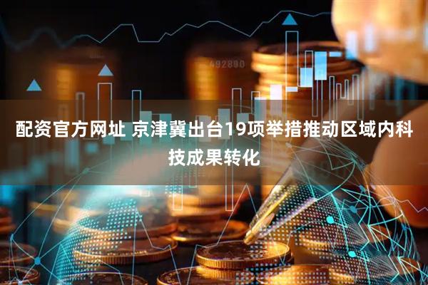 配资官方网址 京津冀出台19项举措推动区域内科技成果转化