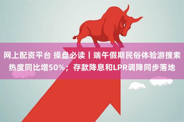 网上配资平台 操盘必读丨端午假期民俗体验游搜索热度同比增50%；存款降息和LPR调降同步落地