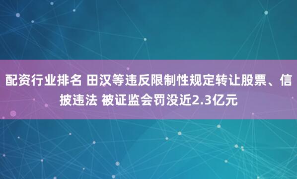 配资行业排名 田汉等违反限制性规定转让股票、信披违法 被证监会罚没近2.3亿元