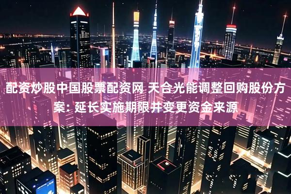 配资炒股中国股票配资网 天合光能调整回购股份方案: 延长实施期限并变更资金来源