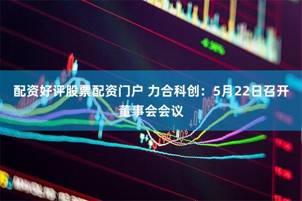 配资好评股票配资门户 力合科创：5月22日召开董事会会议