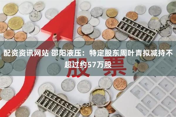 配资资讯网站 邵阳液压：特定股东周叶青拟减持不超过约57万股