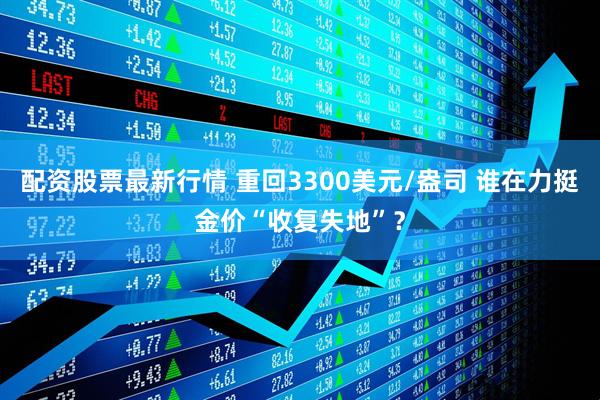 配资股票最新行情 重回3300美元/盎司 谁在力挺金价“收复失地”？