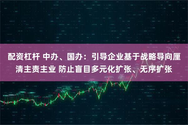 配资杠杆 中办、国办：引导企业基于战略导向厘清主责主业 防止盲目多元化扩张、无序扩张