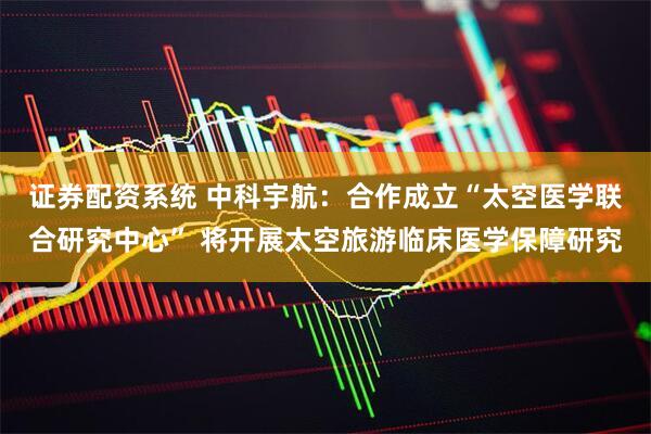 证券配资系统 中科宇航：合作成立“太空医学联合研究中心” 将开展太空旅游临床医学保障研究