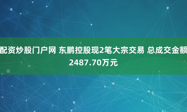 配资炒股门户网 东鹏控股现2笔大宗交易 总成交金额2487.70万元