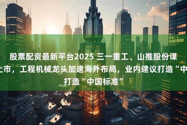 股票配资最新平台2025 三一重工、山推股份谋求赴港上市，工程机械龙头加速海外布局，业内建议打造“中国标准”