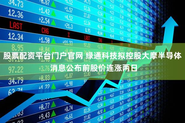 股票配资平台门户官网 绿通科技拟控股大摩半导体 消息公布前股价连涨两日
