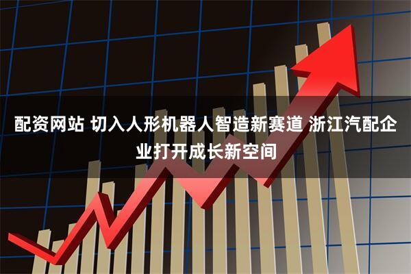 配资网站 切入人形机器人智造新赛道 浙江汽配企业打开成长新空间