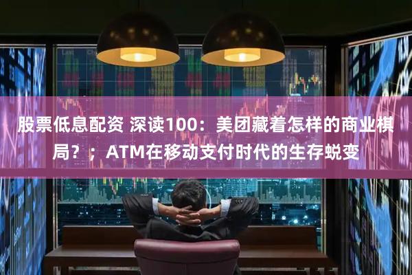 股票低息配资 深读100：美团藏着怎样的商业棋局？；ATM在移动支付时代的生存蜕变