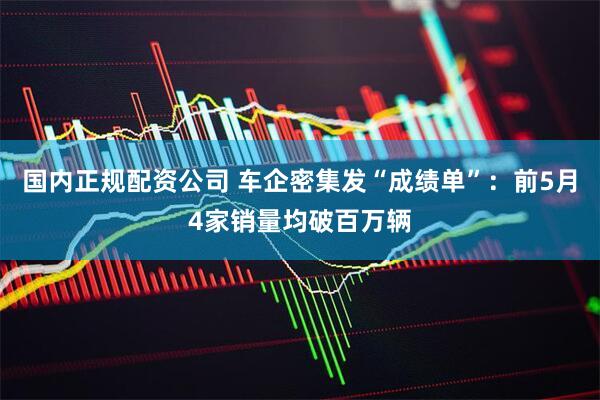 国内正规配资公司 车企密集发“成绩单”：前5月4家销量均破百万辆