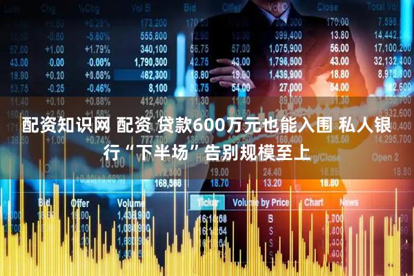 配资知识网 配资 贷款600万元也能入围 私人银行“下半场”告别规模至上