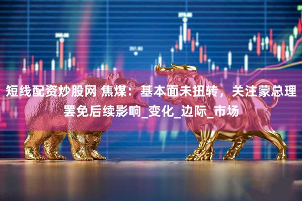 短线配资炒股网 焦煤：基本面未扭转，关注蒙总理罢免后续影响_变化_边际_市场