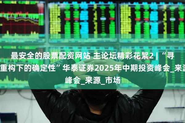 最安全的股票配资网站 主论坛精彩花絮2 | “寻找秩序重构下的确定性”华泰证券2025年中期投资峰会_来源_市场