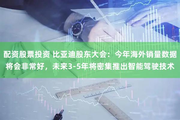 配资股票投资 比亚迪股东大会：今年海外销量数据将会非常好，未来3-5年将密集推出智能驾驶技术