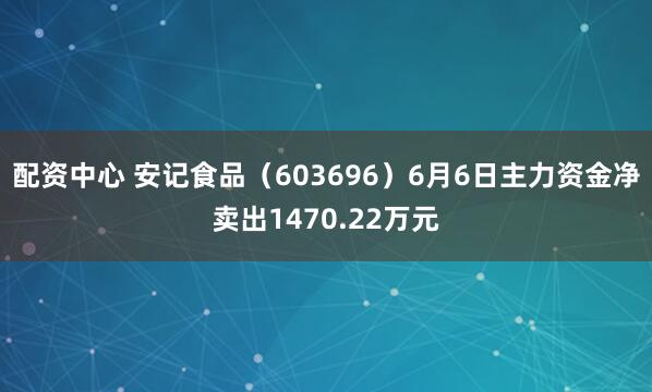 配资中心 安记食品（603696）6月6日主力资金净卖出1470.22万元
