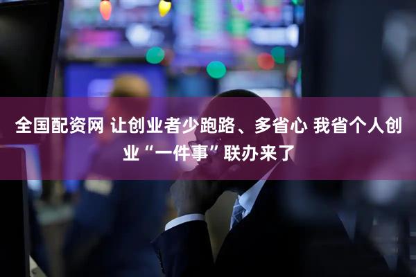 全国配资网 让创业者少跑路、多省心 我省个人创业“一件事”联办来了