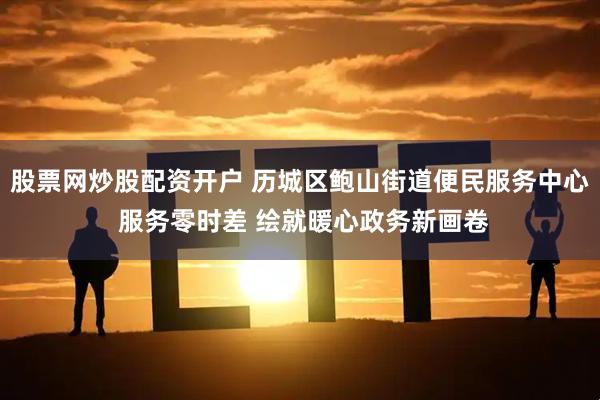 股票网炒股配资开户 历城区鲍山街道便民服务中心 服务零时差 绘就暖心政务新画卷