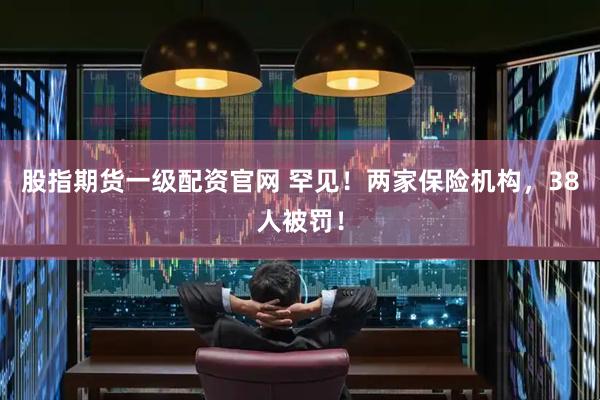 股指期货一级配资官网 罕见！两家保险机构，38人被罚！