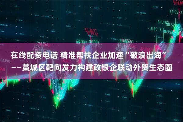 在线配资电话 精准帮扶企业加速“破浪出海”  ——藁城区靶向发力构建政银企联动外贸生态圈