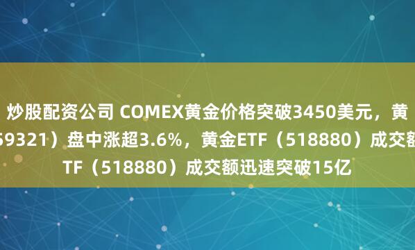 炒股配资公司 COMEX黄金价格突破3450美元，黄金股票ETF（159321）盘中涨超3.6%，黄金ETF（518880）成交额迅速突破15亿
