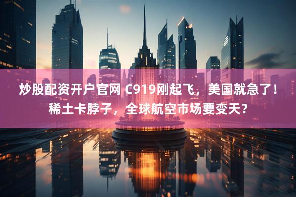 炒股配资开户官网 C919刚起飞，美国就急了！稀土卡脖子，全球航空市场要变天？