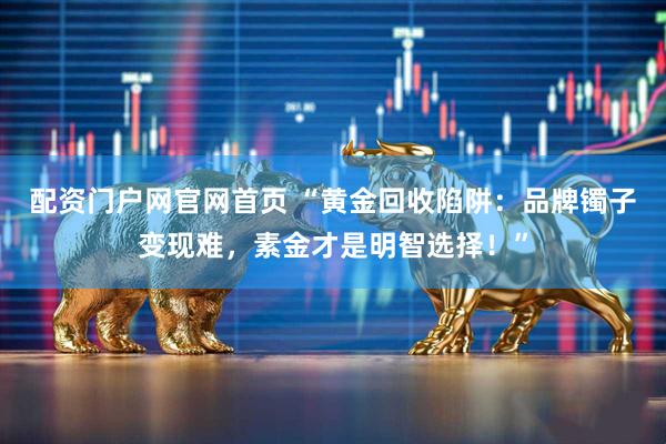 配资门户网官网首页 “黄金回收陷阱：品牌镯子变现难，素金才是明智选择！”