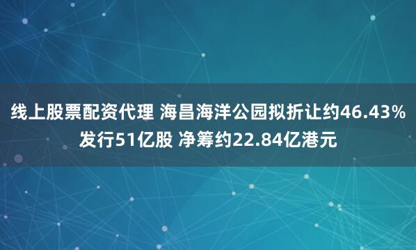 线上股票配资代理 海昌海洋公园拟折让约46.43%发行51亿股 净筹约22.84亿港元
