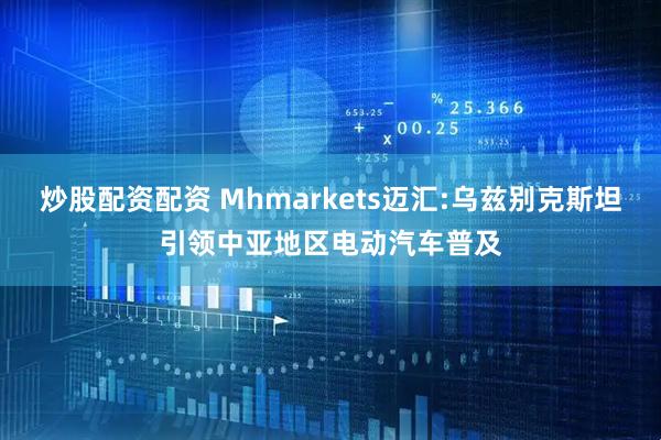 炒股配资配资 Mhmarkets迈汇:乌兹别克斯坦引领中亚地区电动汽车普及