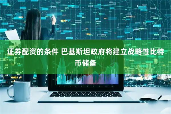证券配资的条件 巴基斯坦政府将建立战略性比特币储备