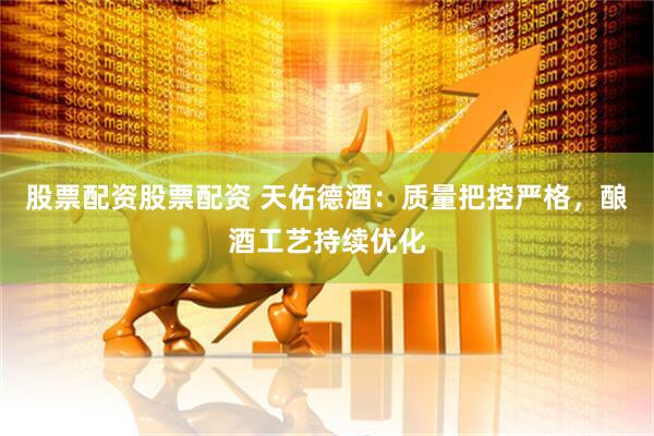 股票配资股票配资 天佑德酒：质量把控严格，酿酒工艺持续优化