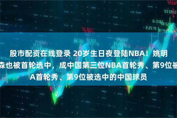 股市配资在线登录 20岁生日夜登陆NBA！姚明易建联后，杨瀚森也被首轮选中，成中国第三位NBA首轮秀、第9位被选中的中国球员
