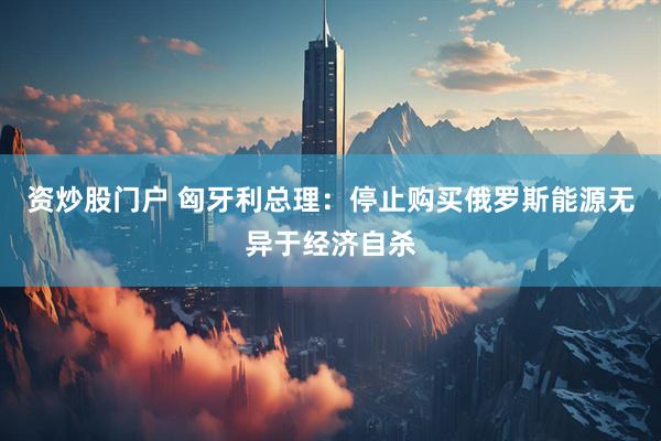 资炒股门户 匈牙利总理：停止购买俄罗斯能源无异于经济自杀