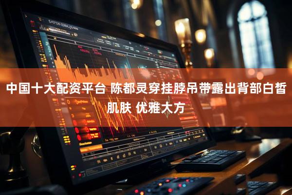 中国十大配资平台 陈都灵穿挂脖吊带露出背部白皙肌肤 优雅大方