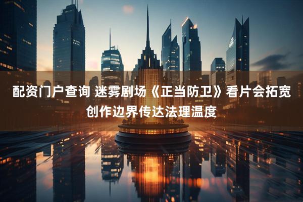 配资门户查询 迷雾剧场《正当防卫》看片会拓宽创作边界传达法理温度