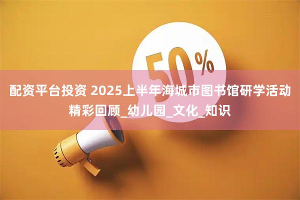配资平台投资 2025上半年海城市图书馆研学活动精彩回顾_幼儿园_文化_知识