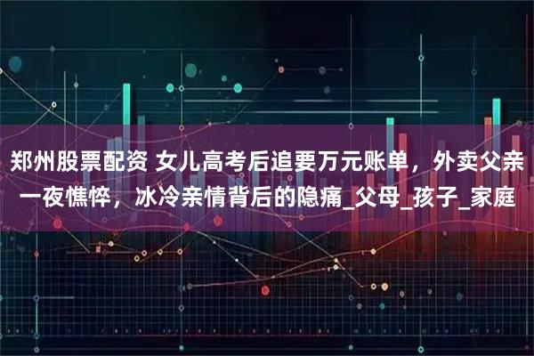 郑州股票配资 女儿高考后追要万元账单，外卖父亲一夜憔悴，冰冷亲情背后的隐痛_父母_孩子_家庭