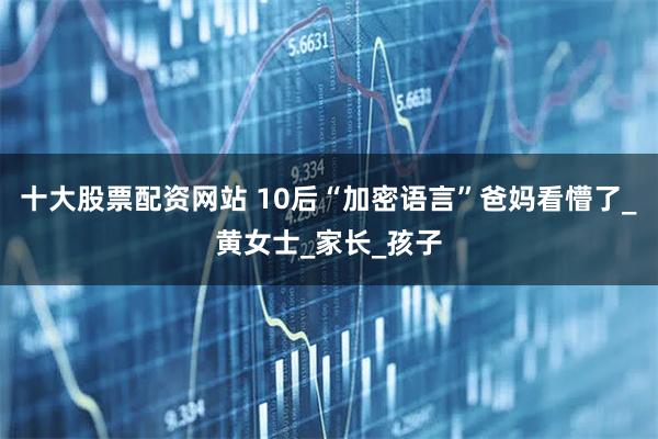 十大股票配资网站 10后“加密语言”爸妈看懵了_黄女士_家长_孩子