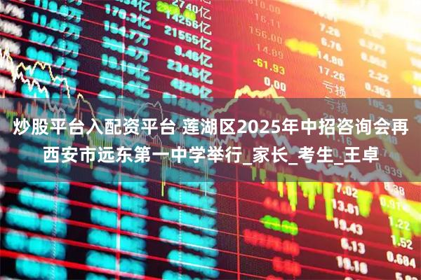 炒股平台入配资平台 莲湖区2025年中招咨询会再西安市远东第一中学举行_家长_考生_王卓