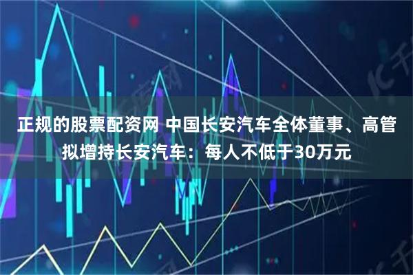 正规的股票配资网 中国长安汽车全体董事、高管拟增持长安汽车：每人不低于30万元