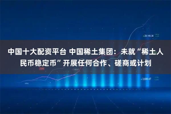 中国十大配资平台 中国稀土集团：未就“稀土人民币稳定币”开展任何合作、磋商或计划