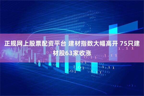 正规网上股票配资平台 建材指数大幅高开 75只建材股63家收涨