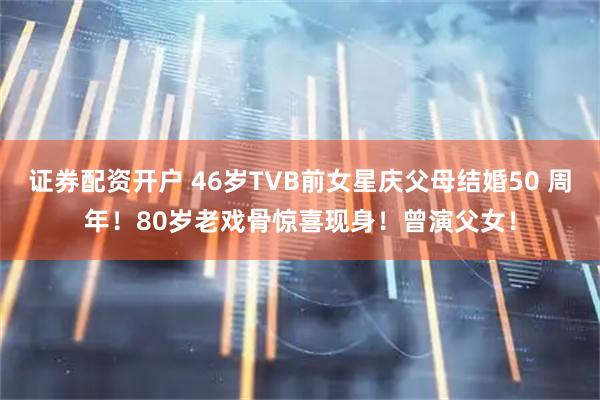 证券配资开户 46岁TVB前女星庆父母结婚50 周年！80岁老戏骨惊喜现身！曾演父女！