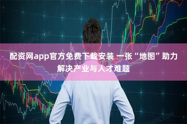 配资网app官方免费下载安装 一张“地图”助力解决产业与人才难题