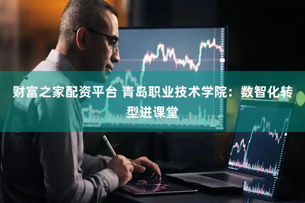 财富之家配资平台 青岛职业技术学院：数智化转型进课堂