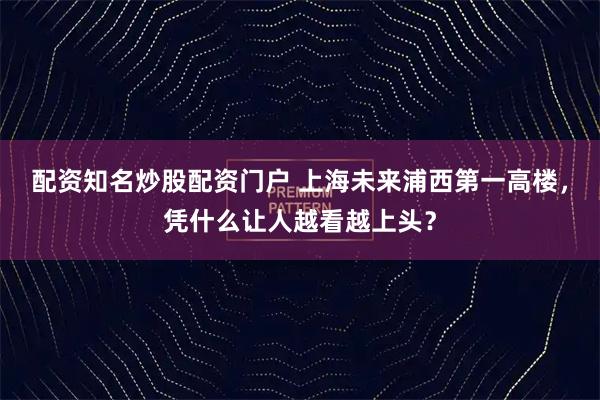 配资知名炒股配资门户 上海未来浦西第一高楼，凭什么让人越看越上头？