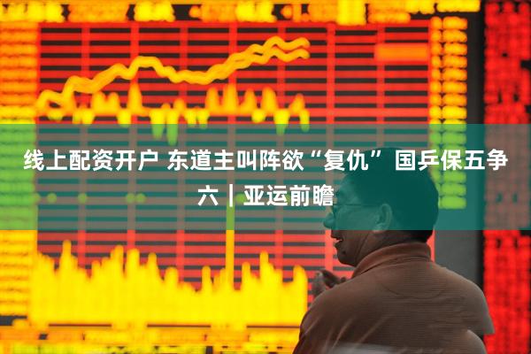 线上配资开户 东道主叫阵欲“复仇” 国乒保五争六｜亚运前瞻